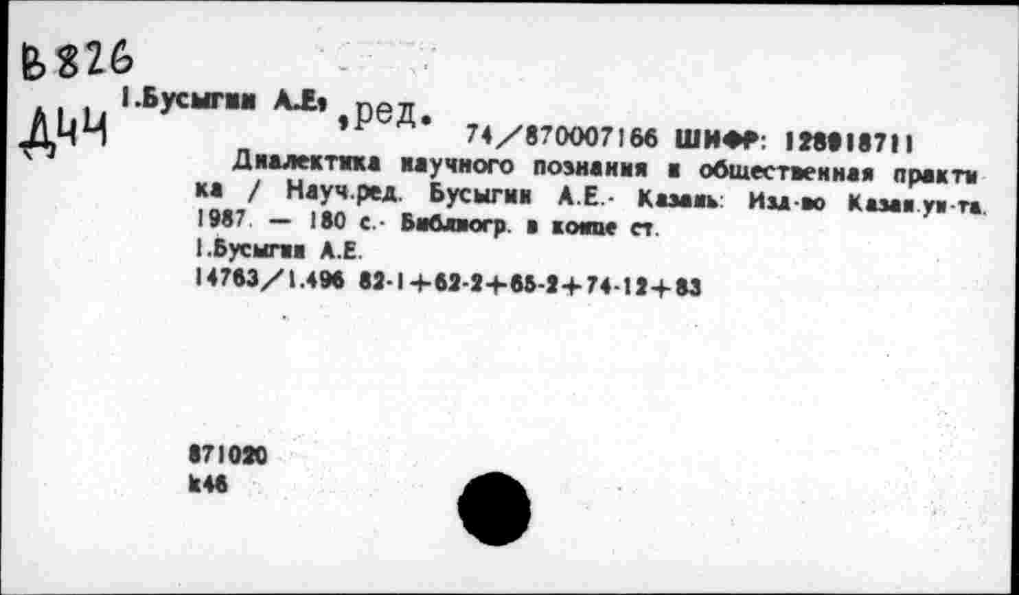 ﻿М26
1-Бусыгин АЛ, ред
ДЧЧ	74/870007166 ШИФР: 188918711
Диалектика научного познания а общественная практи ка у Нау чред. Бусыгин А.Е.- Казань Изд во Казан уи га 19в7 — 180 с. • Бмблюгр. а компе ст.
I.Бусыгин А.Е.
14763/1.498 82-1+62-2+65-2+74-12+83
171080 Н46